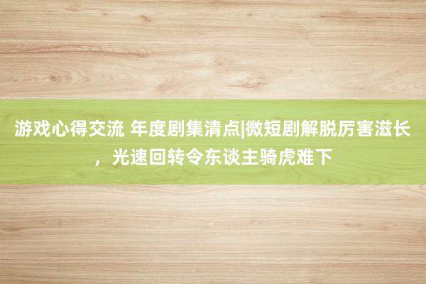 游戏心得交流 年度剧集清点|微短剧解脱厉害滋长，光速回转令东谈主骑虎难下