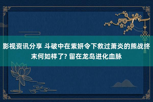 影视资讯分享 斗破中在紫妍令下救过萧炎的熊战终末何如样了? 留在龙岛进化血脉