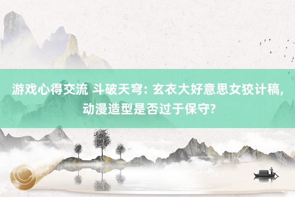 游戏心得交流 斗破天穹: 玄衣大好意思女狡计稿, 动漫造型是否过于保守?