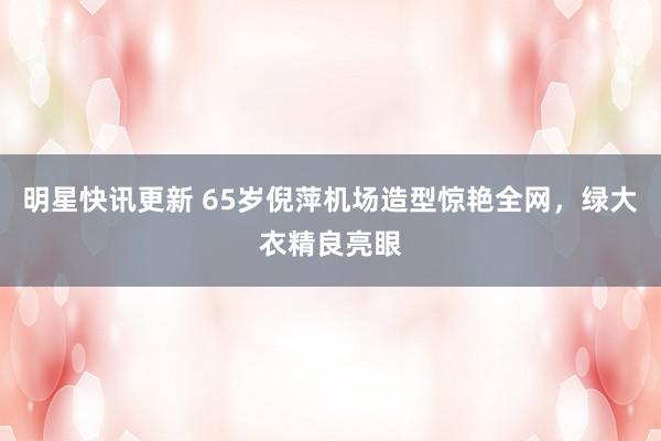 明星快讯更新 65岁倪萍机场造型惊艳全网，绿大衣精良亮眼