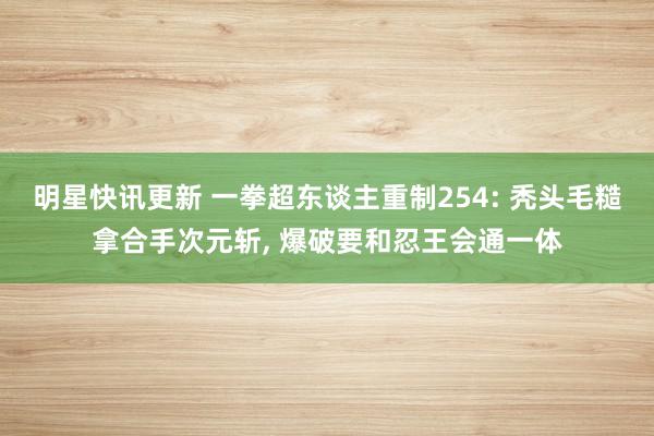 明星快讯更新 一拳超东谈主重制254: 秃头毛糙拿合手次元斩, 爆破要和忍王会通一体