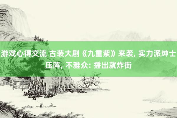 游戏心得交流 古装大剧《九重紫》来袭, 实力派绅士压阵, 不雅众: 播出就炸街