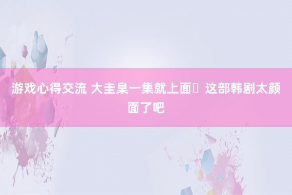 游戏心得交流 大圭臬一集就上面✨这部韩剧太颜面了吧