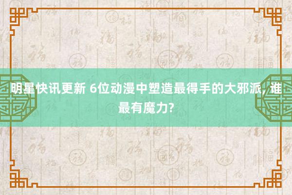 明星快讯更新 6位动漫中塑造最得手的大邪派, 谁最有魔力?