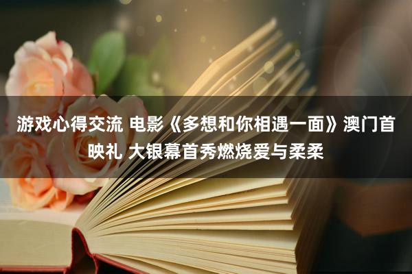 游戏心得交流 电影《多想和你相遇一面》澳门首映礼 大银幕首秀燃烧爱与柔柔