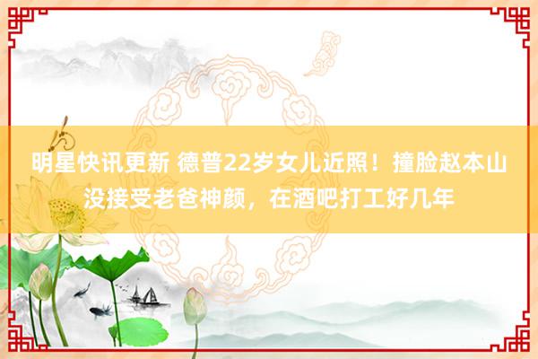 明星快讯更新 德普22岁女儿近照！撞脸赵本山没接受老爸神颜，在酒吧打工好几年