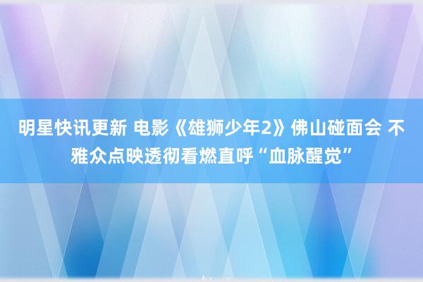 明星快讯更新 电影《雄狮少年2》佛山碰面会 不雅众点映透彻看燃直呼“血脉醒觉”