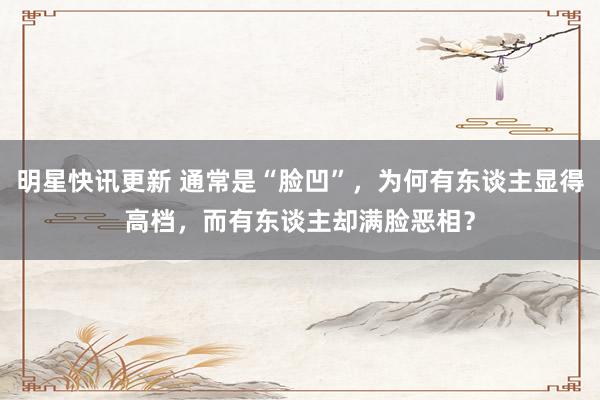 明星快讯更新 通常是“脸凹”，为何有东谈主显得高档，而有东谈主却满脸恶相？