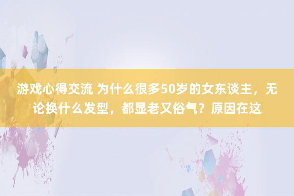 游戏心得交流 为什么很多50岁的女东谈主，无论换什么发型，都显老又俗气？原因在这