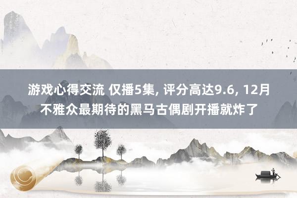 游戏心得交流 仅播5集, 评分高达9.6, 12月不雅众最期待的黑马古偶剧开播就炸了