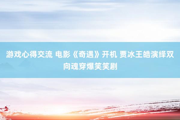 游戏心得交流 电影《奇遇》开机 贾冰王皓演绎双向魂穿爆笑笑剧