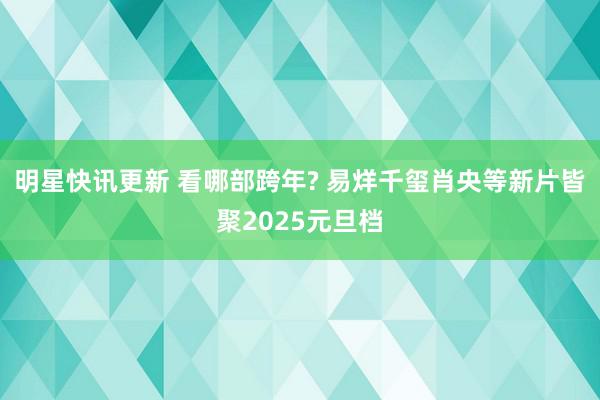 明星快讯更新 看哪部跨年? 易烊千玺肖央等新片皆聚2025元旦档