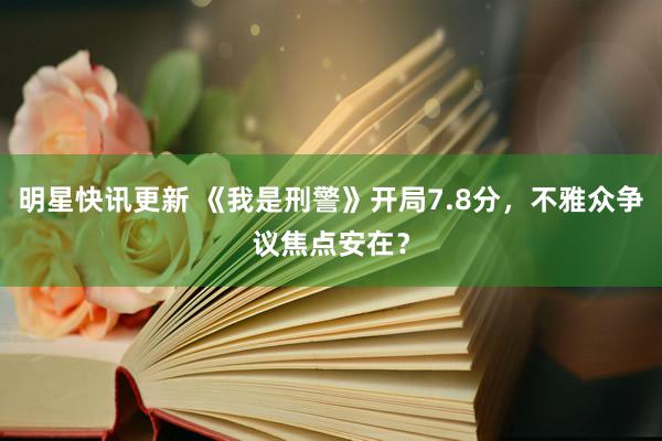 明星快讯更新 《我是刑警》开局7.8分，不雅众争议焦点安在？