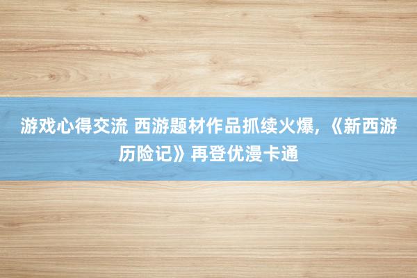 游戏心得交流 西游题材作品抓续火爆, 《新西游历险记》再登优漫卡通