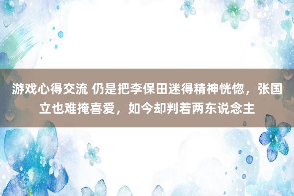 游戏心得交流 仍是把李保田迷得精神恍惚，张国立也难掩喜爱，如今却判若两东说念主