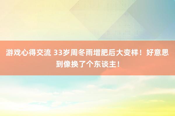 游戏心得交流 33岁周冬雨增肥后大变样！好意思到像换了个东谈主！