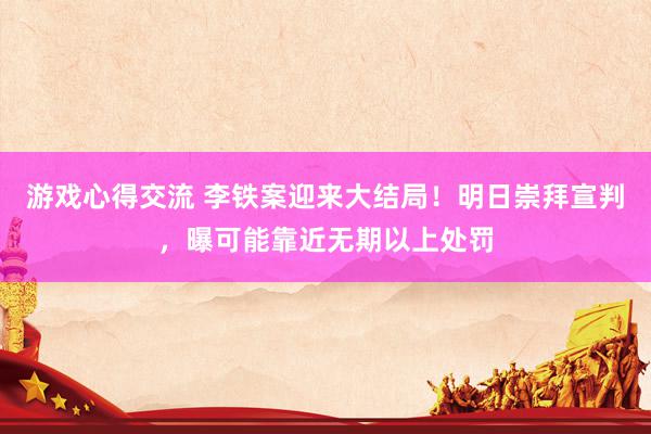 游戏心得交流 李铁案迎来大结局！明日崇拜宣判，曝可能靠近无期以上处罚