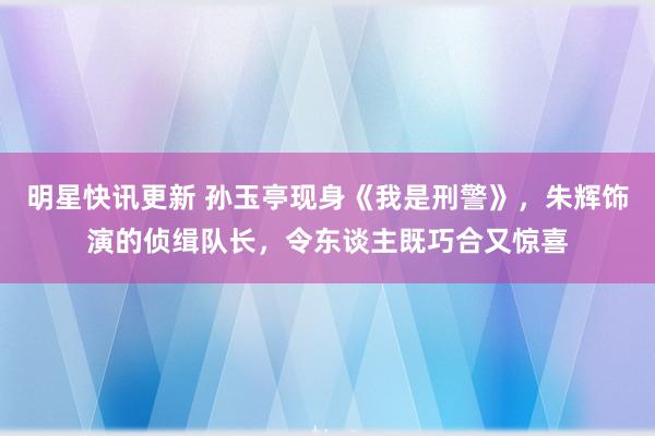 明星快讯更新 孙玉亭现身《我是刑警》，朱辉饰演的侦缉队长，令东谈主既巧合又惊喜