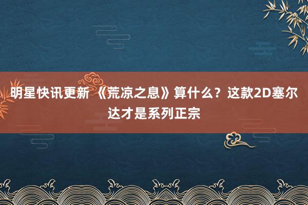 明星快讯更新 《荒凉之息》算什么？这款2D塞尔达才是系列正宗