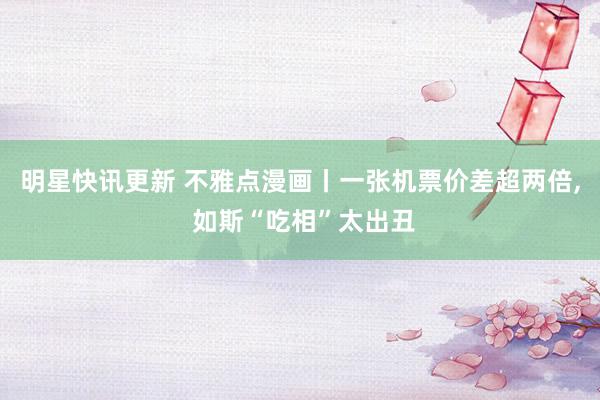 明星快讯更新 不雅点漫画丨一张机票价差超两倍, 如斯“吃相”太出丑