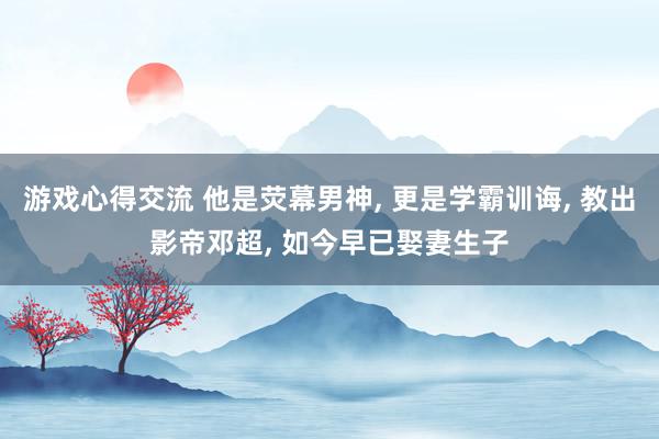 游戏心得交流 他是荧幕男神, 更是学霸训诲, 教出影帝邓超, 如今早已娶妻生子