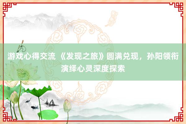 游戏心得交流 《发现之旅》圆满兑现，孙阳领衔演绎心灵深度探索