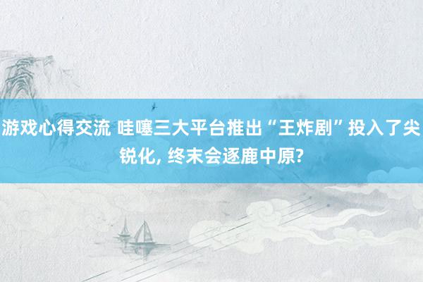 游戏心得交流 哇噻三大平台推出“王炸剧”投入了尖锐化, 终末会逐鹿中原?