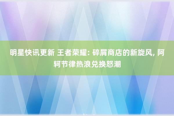 明星快讯更新 王者荣耀: 碎屑商店的新旋风, 阿轲节律热浪兑换怒潮