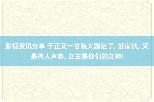 影视资讯分享 于正又一古装大剧定了, 好家伙, 又是伟人声势, 女主是你们的女神!