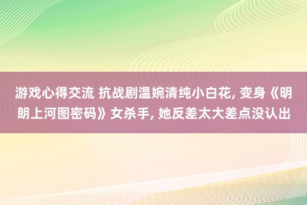 游戏心得交流 抗战剧温婉清纯小白花, 变身《明朗上河图密码》女杀手, 她反差太大差点没认出