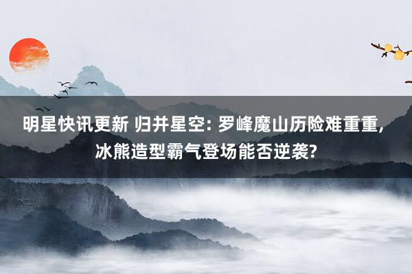 明星快讯更新 归并星空: 罗峰魔山历险难重重, 冰熊造型霸气登场能否逆袭?