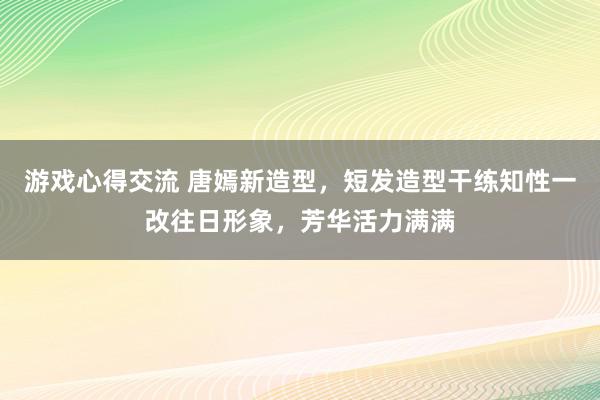 游戏心得交流 唐嫣新造型，短发造型干练知性一改往日形象，芳华活力满满