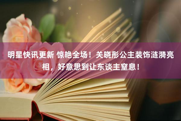 明星快讯更新 惊艳全场！关晓彤公主装饰涟漪亮相，好意思到让东谈主窒息！