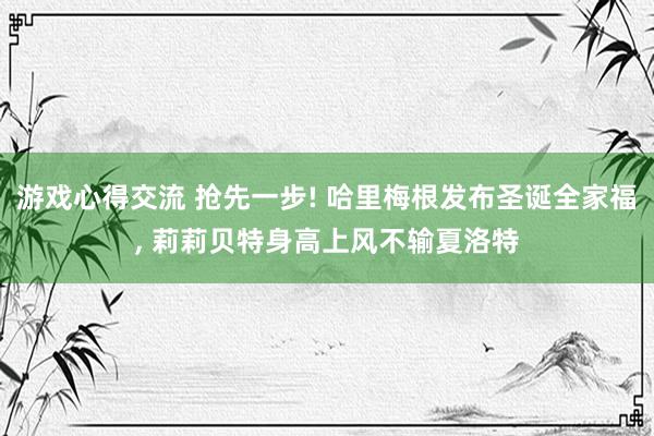 游戏心得交流 抢先一步! 哈里梅根发布圣诞全家福, 莉莉贝特身高上风不输夏洛特