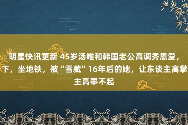 明星快讯更新 45岁汤唯和韩国老公高调秀恩爱，住乡下，坐地铁，被“雪藏”16年后的她，让东谈主高攀不起