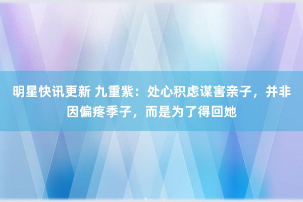 明星快讯更新 九重紫：处心积虑谋害亲子，并非因偏疼季子，而是为了得回她