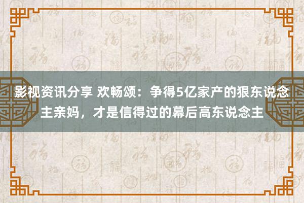 影视资讯分享 欢畅颂：争得5亿家产的狠东说念主亲妈，才是信得过的幕后高东说念主