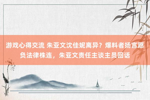 游戏心得交流 朱亚文沈佳妮离异？爆料者扬言愿负法律株连，朱亚文责任主谈主员回话