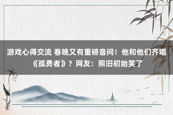 游戏心得交流 春晚又有重磅音问！他和他们齐唱《孤勇者》？网友：照旧初始笑了