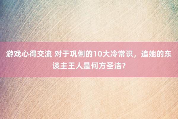 游戏心得交流 对于巩俐的10大冷常识，追她的东谈主王人是何方圣洁？