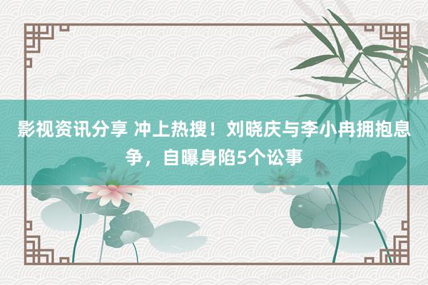 影视资讯分享 冲上热搜！刘晓庆与李小冉拥抱息争，自曝身陷5个讼事