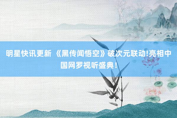 明星快讯更新 《黑传闻悟空》破次元联动!亮相中国网罗视听盛典！