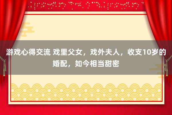 游戏心得交流 戏里父女，戏外夫人，收支10岁的婚配，如今相当甜密