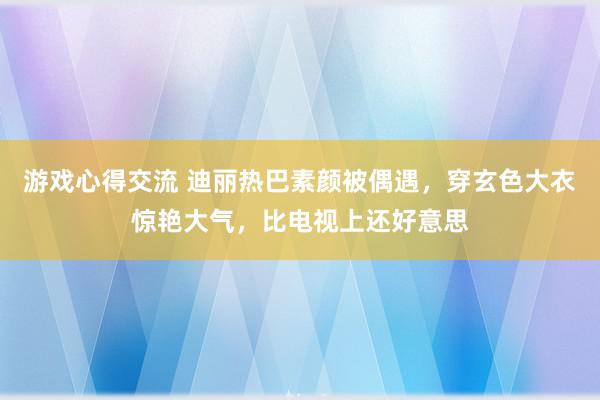 游戏心得交流 迪丽热巴素颜被偶遇，穿玄色大衣惊艳大气，比电视上还好意思