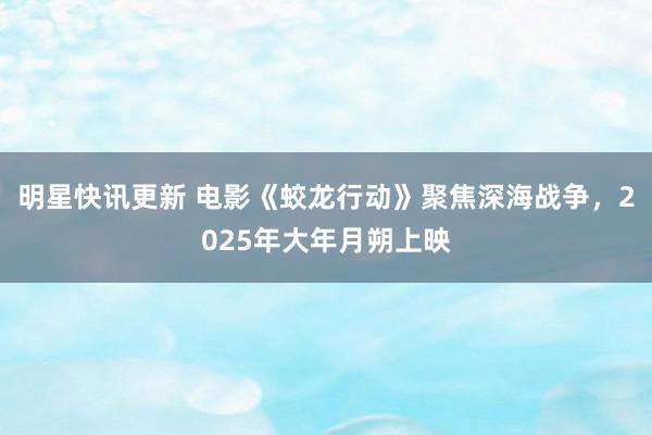 明星快讯更新 电影《蛟龙行动》聚焦深海战争，2025年大年月朔上映