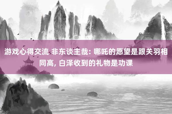 游戏心得交流 非东谈主哉: 哪吒的愿望是跟关羽相同高, 白泽收到的礼物是功课