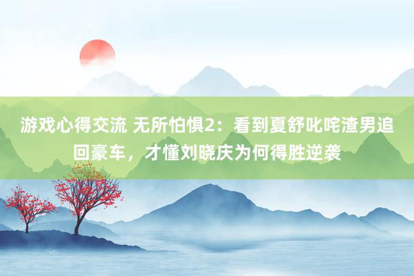 游戏心得交流 无所怕惧2：看到夏舒叱咤渣男追回豪车，才懂刘晓庆为何得胜逆袭