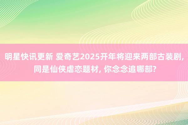 明星快讯更新 爱奇艺2025开年将迎来两部古装剧, 同是仙侠虐恋题材, 你念念追哪部?