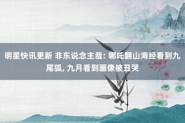 明星快讯更新 非东说念主哉: 哪吒翻山海经看到九尾狐, 九月看到画像被丑哭