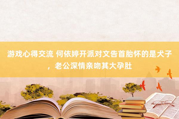 游戏心得交流 何依婷开派对文告首胎怀的是犬子，老公深情亲吻其大孕肚